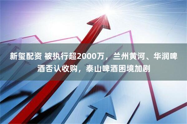 新玺配资 被执行超2000万，兰州黄河、华润啤酒否认收购，泰山啤酒困境加剧