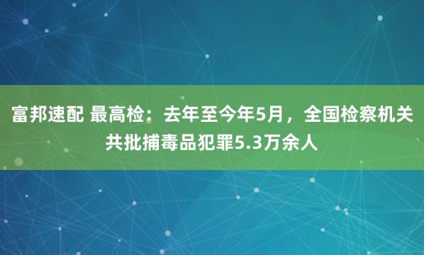 富邦速配 最高检：去年至今年5月，全国检察机关共批捕毒品犯罪5.3万余人