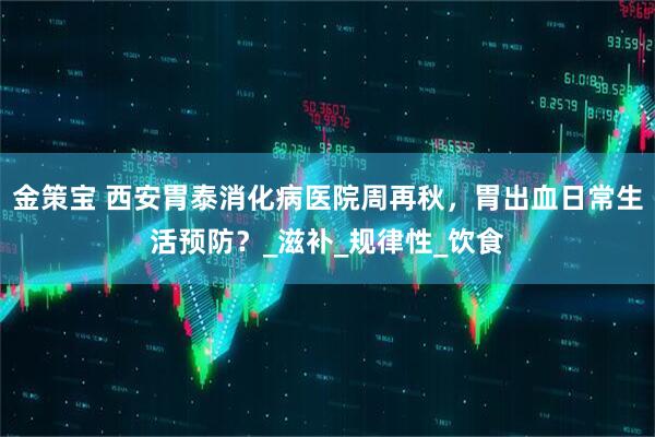 金策宝 西安胃泰消化病医院周再秋，胃出血日常生活预防？_滋补_规律性_饮食