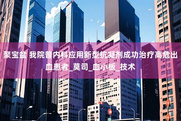 聚宝盆 我院普内科应用新型抗凝剂成功治疗高危出血患者_莫司_血小板_技术