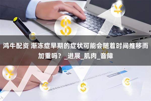 鸿牛配资 渐冻症早期的症状可能会随着时间推移而加重吗？_进展_肌肉_音障