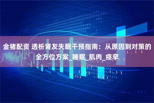 金猪配资 透析肾友失眠干预指南：从原因到对策的全方位方案_睡眠_肌肉_痉挛
