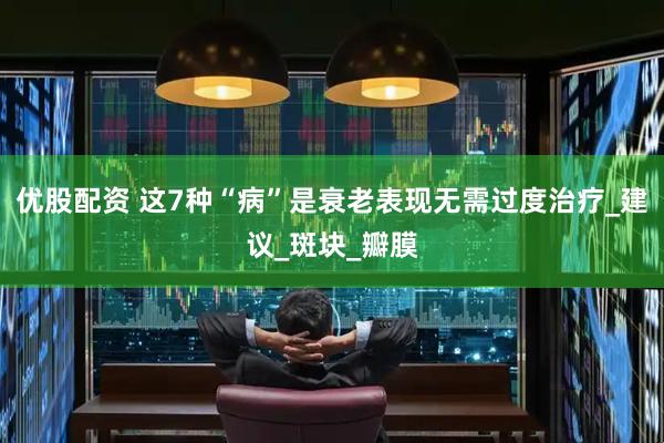 优股配资 这7种“病”是衰老表现无需过度治疗_建议_斑块_瓣膜