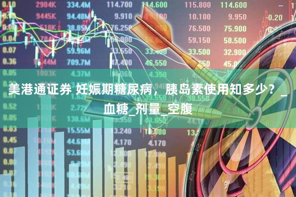 美港通证券 妊娠期糖尿病，胰岛素使用知多少？_血糖_剂量_空腹