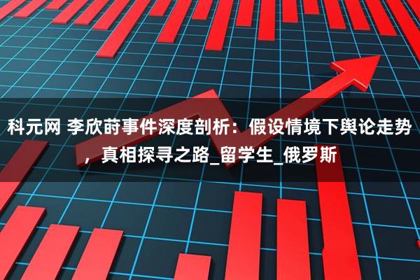 科元网 李欣莳事件深度剖析：假设情境下舆论走势，真相探寻之路_留学生_俄罗斯