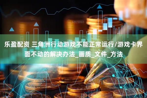 乐盈配资 三角洲行动游戏不能正常运行/游戏卡界面不动的解决办法_画质_文件_方法