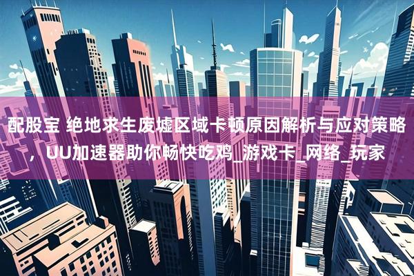 配股宝 绝地求生废墟区域卡顿原因解析与应对策略，UU加速器助你畅快吃鸡_游戏卡_网络_玩家