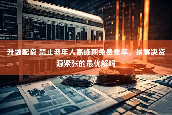 升融配资 禁止老年人高峰期免费乘车，是解决资源紧张的最优解吗