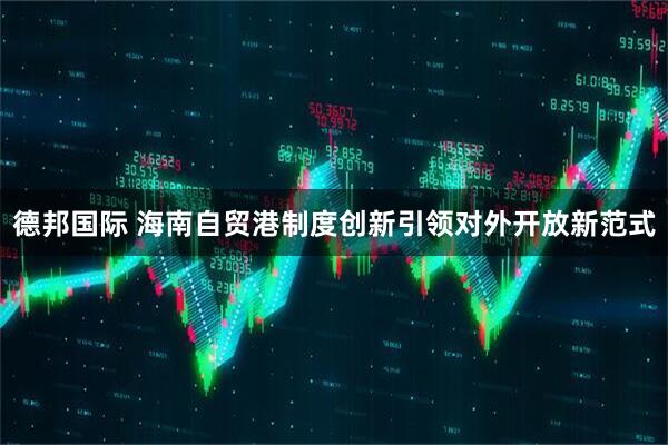 德邦国际 海南自贸港制度创新引领对外开放新范式