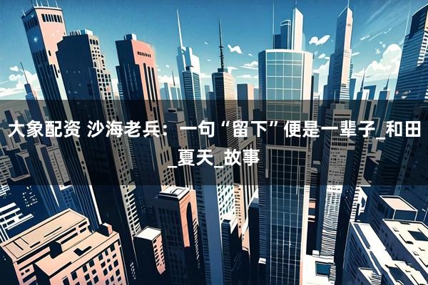 大象配资 沙海老兵：一句“留下”便是一辈子_和田_夏天_故事