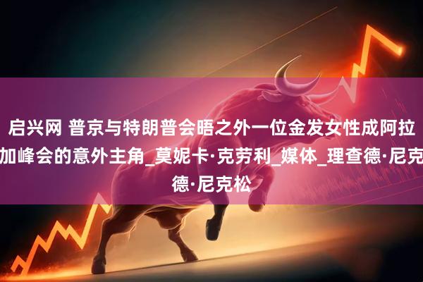 启兴网 普京与特朗普会晤之外一位金发女性成阿拉斯加峰会的意外主角_莫妮卡·克劳利_媒体_理查德·尼克松