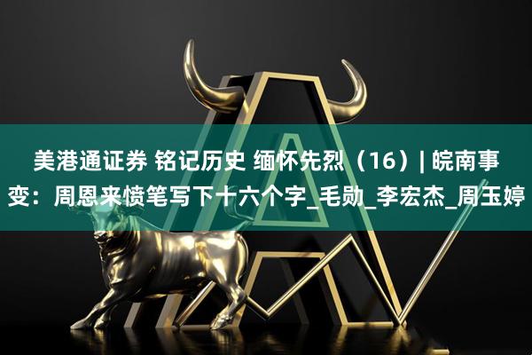 美港通证券 铭记历史 缅怀先烈（16）| 皖南事变：周恩来愤笔写下十六个字_毛勋_李宏杰_周玉婷