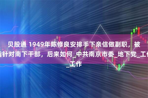 贝股通 1949年陈修良安排手下亲信做副职，被指针对南下干部，后来如何_中共南京市委_地下党_工作