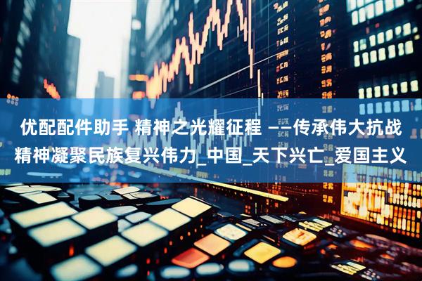 优配配件助手 精神之光耀征程 ——传承伟大抗战精神凝聚民族复兴伟力_中国_天下兴亡_爱国主义