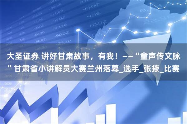 大圣证券 讲好甘肃故事，有我！——“童声传文脉”甘肃省小讲解员大赛兰州落幕_选手_张掖_比赛