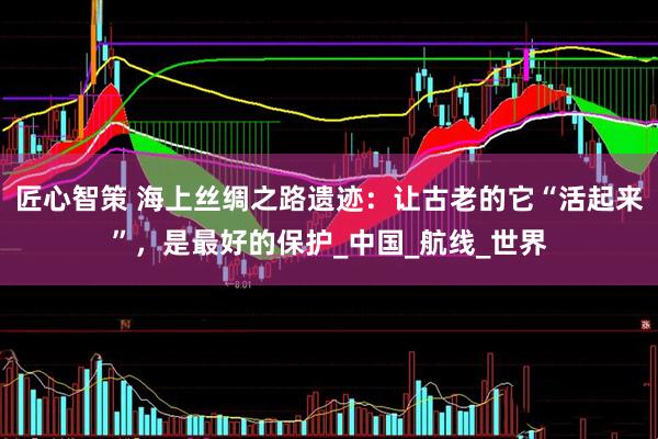 匠心智策 海上丝绸之路遗迹：让古老的它“活起来”，是最好的保护_中国_航线_世界
