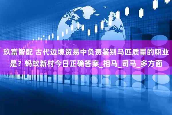 玖富智配 古代边境贸易中负责鉴别马匹质量的职业是？蚂蚁新村今日正确答案_相马_司马_多方面