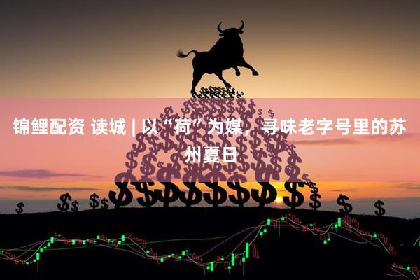 锦鲤配资 读城 | 以“荷”为媒，寻味老字号里的苏州夏日