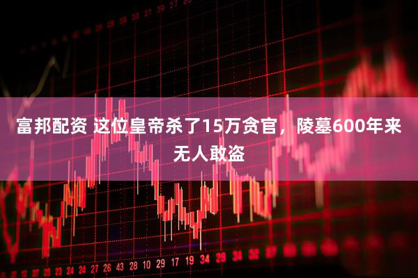 富邦配资 这位皇帝杀了15万贪官，陵墓600年来无人敢盗