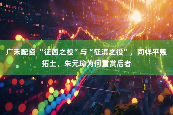 广禾配资 “征西之役”与“征滇之役”，同样平叛拓土，朱元璋为何重赏后者
