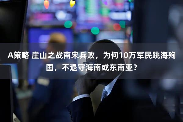 A策略 崖山之战南宋兵败，为何10万军民跳海殉国，不退守海南或东南亚？