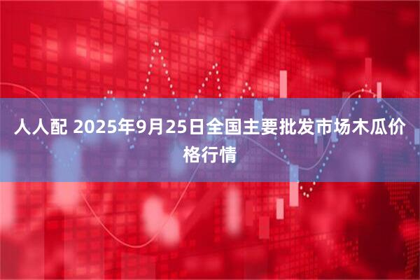 人人配 2025年9月25日全国主要批发市场木瓜价格行情
