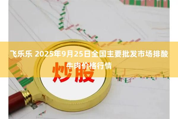 飞乐乐 2025年9月25日全国主要批发市场排酸牛肉价格行情
