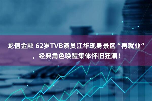 龙信金融 62岁TVB演员江华现身景区“再就业”，经典角色唤醒集体怀旧狂潮！