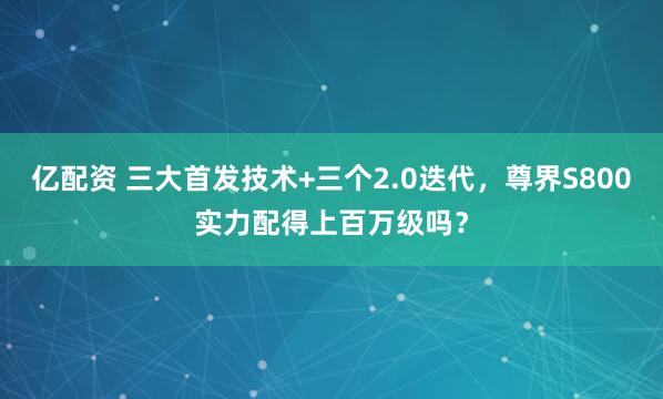 亿配资 三大首发技术+三个2.0迭代，尊界S800实力配得上百万级吗？