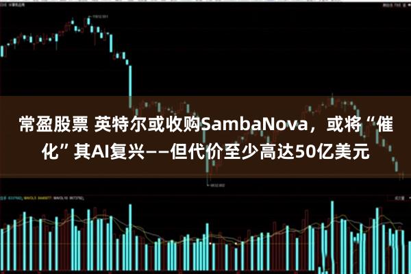 常盈股票 英特尔或收购SambaNova，或将“催化”其AI复兴——但代价至少高达50亿美元