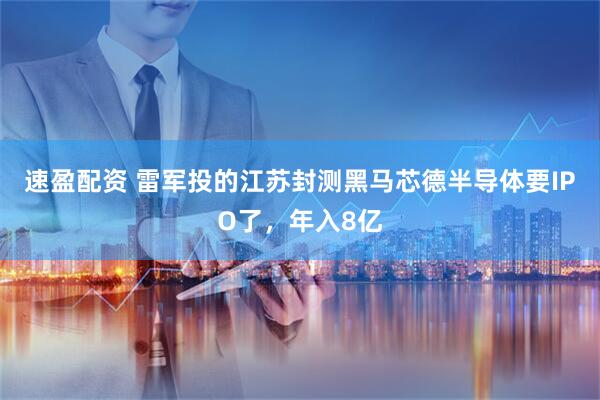 速盈配资 雷军投的江苏封测黑马芯德半导体要IPO了，年入8亿