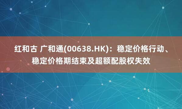 红和古 广和通(00638.HK)：稳定价格行动、稳定价格期结束及超额配股权失效