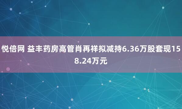 悦倍网 益丰药房高管肖再祥拟减持6.36万股套现158.24万元