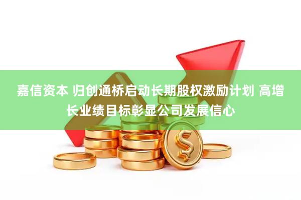 嘉信资本 归创通桥启动长期股权激励计划 高增长业绩目标彰显公司发展信心