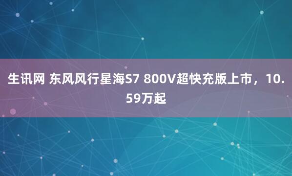 生讯网 东风风行星海S7 800V超快充版上市，10.59万起