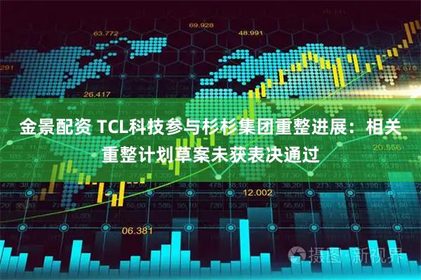 金景配资 TCL科技参与杉杉集团重整进展:相关重整计划草案未获表决通过
