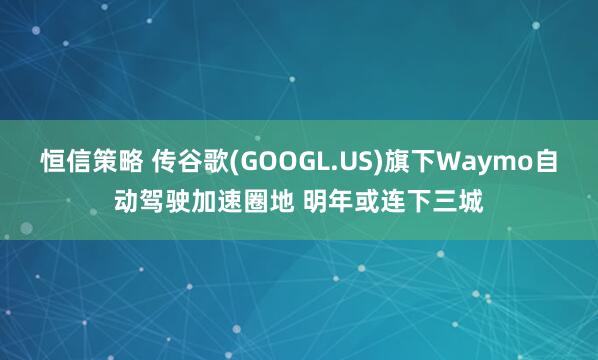 恒信策略 传谷歌(GOOGL.US)旗下Waymo自动驾驶加速圈地 明年或连下三城