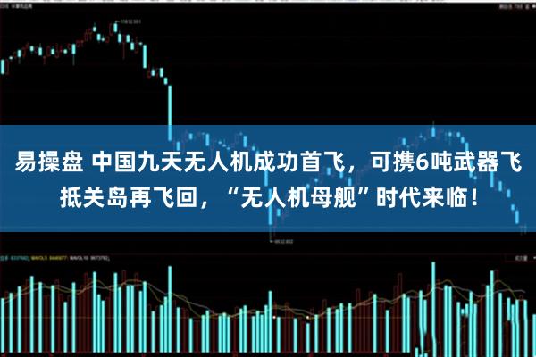 易操盘 中国九天无人机成功首飞,可携6吨武器飞抵关岛再飞回,“无人机母舰”时代来临!