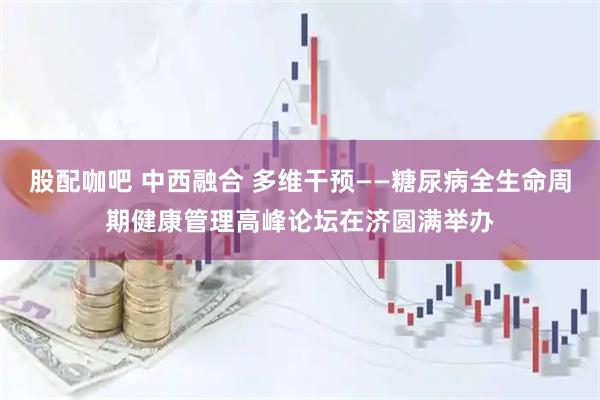 股配咖吧 中西融合 多维干预——糖尿病全生命周期健康管理高峰论坛在济圆满举办
