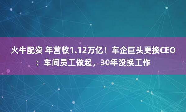 火牛配资 年营收1.12万亿!车企巨头更换CEO:车间员工做起,30年没换工作