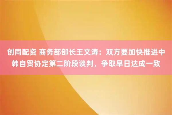 创同配资 商务部部长王文涛：双方要加快推进中韩自贸协定第二阶段谈判，争取早日达成一致