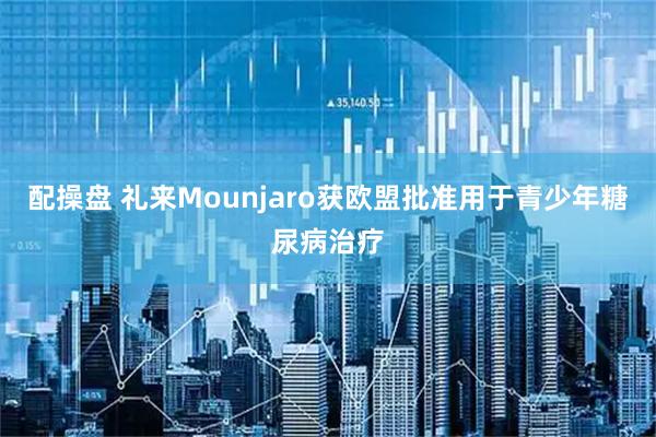 配操盘 礼来Mounjaro获欧盟批准用于青少年糖尿病治疗