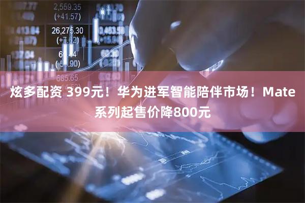 炫多配资 399元!华为进军智能陪伴市场!Mate系列起售价降800元