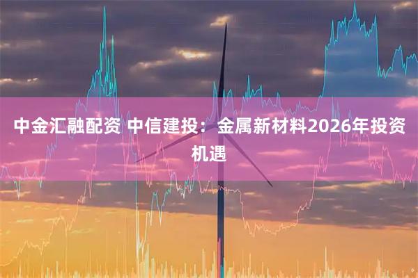 中金汇融配资 中信建投:金属新材料2026年投资机遇
