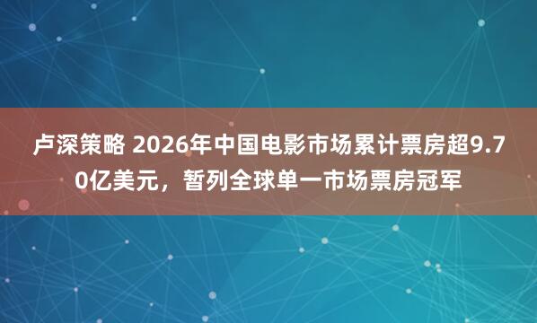 卢深策略 2026年中国电影市场累计票房超9.70亿美元，暂列全球单一市场票房冠军