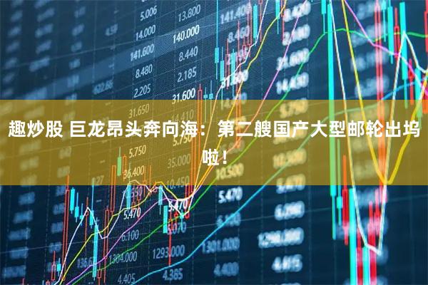 趣炒股 巨龙昂头奔向海：第二艘国产大型邮轮出坞啦！