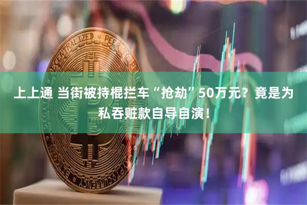 上上通 当街被持棍拦车“抢劫”50万元？竟是为私吞赃款自导自演！